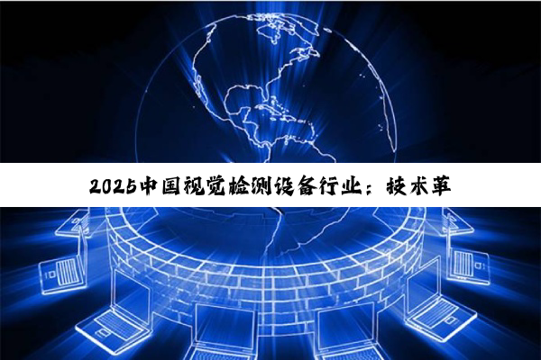 2025中国视觉检测设备行业:技术革新与市场格局的深度透视