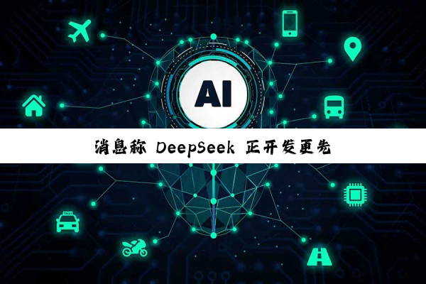 消息称 DeepSeek 正开发更先进模型：具备 AI 智能体能力，剑指年底发布