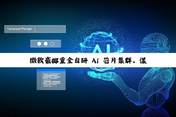 微软豪掷重金自研 AI 芯片集群，谋求技术自主能力